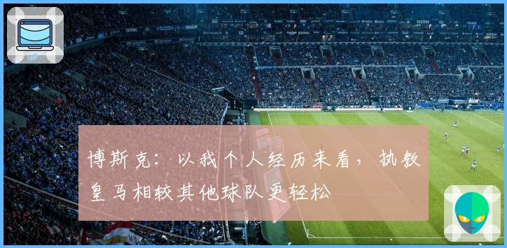 博斯克：以我个人经历来看，执教皇马相较其他球队更轻松