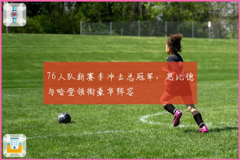 76人队新赛季冲击总冠军，恩比德与哈登领衔豪华阵容