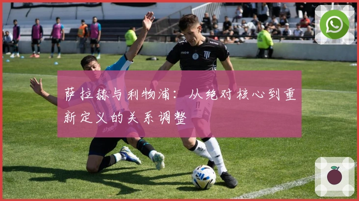 萨拉赫与利物浦：从绝对核心到重新定义的关系调整