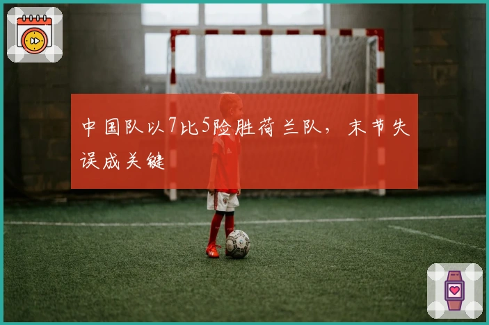 中国队以7比5险胜荷兰队，末节失误成关键