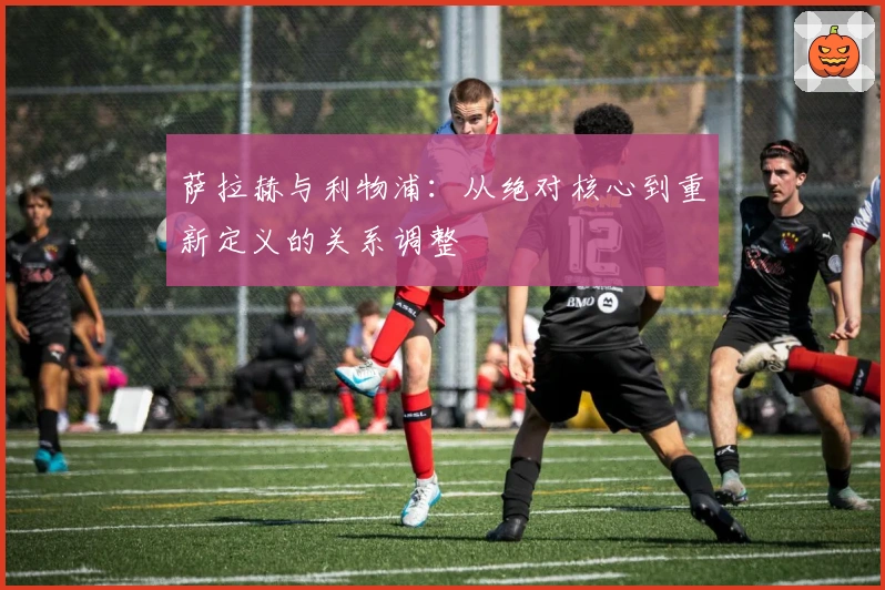 萨拉赫与利物浦：从绝对核心到重新定义的关系调整