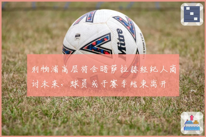 利物浦高层将会晤萨拉赫经纪人商讨未来，球员或于赛季结束离开