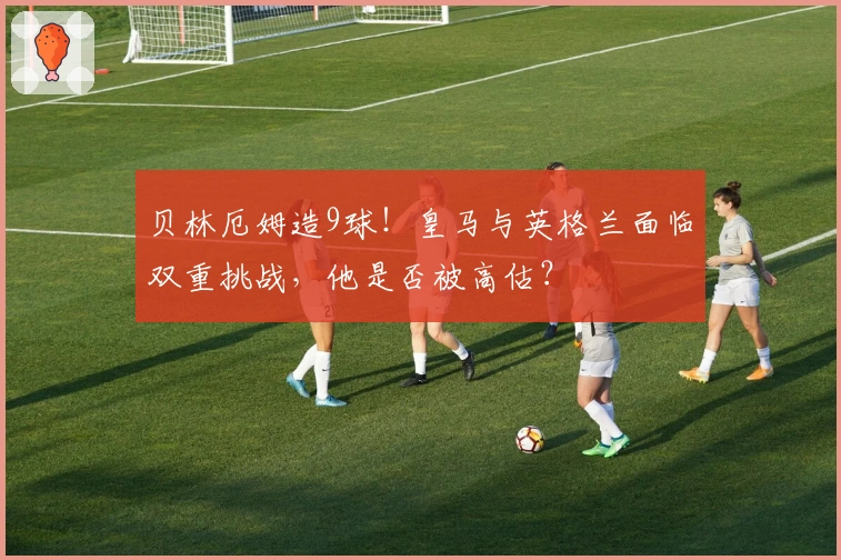 贝林厄姆造9球！皇马与英格兰面临双重挑战，他是否被高估？
