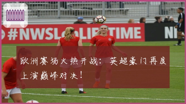 欧洲赛场火热开战：英超豪门再度上演巅峰对决！