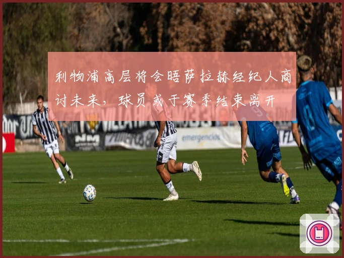 利物浦高层将会晤萨拉赫经纪人商讨未来，球员或于赛季结束离开