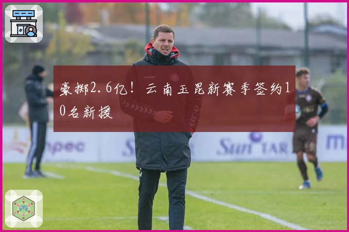 豪掷2.6亿！云南玉昆新赛季签约10名新援