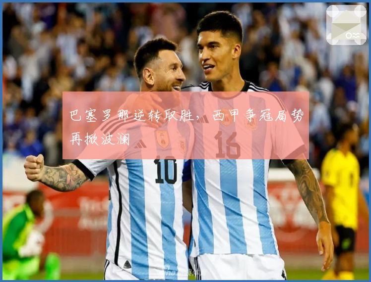 巴塞罗那逆转取胜，西甲争冠局势再掀波澜