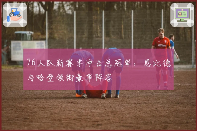 76人队新赛季冲击总冠军，恩比德与哈登领衔豪华阵容