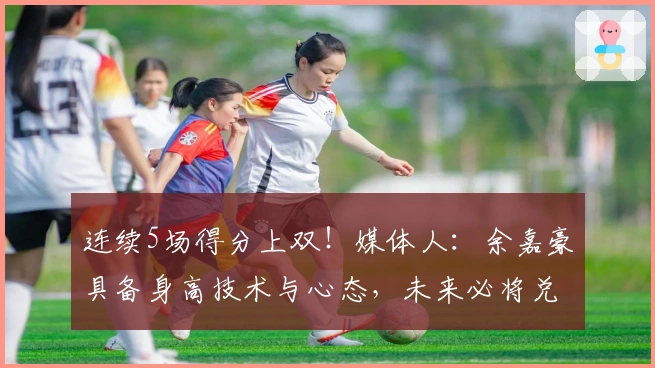 连续5场得分上双！媒体人：余嘉豪具备身高技术与心态，未来必将兑现天赋