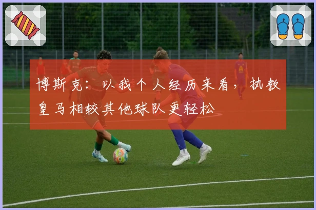 博斯克：以我个人经历来看，执教皇马相较其他球队更轻松