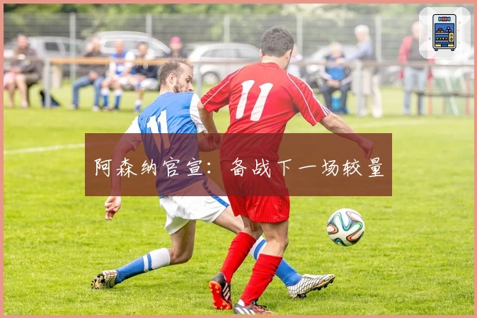 阿森纳官宣：备战下一场较量